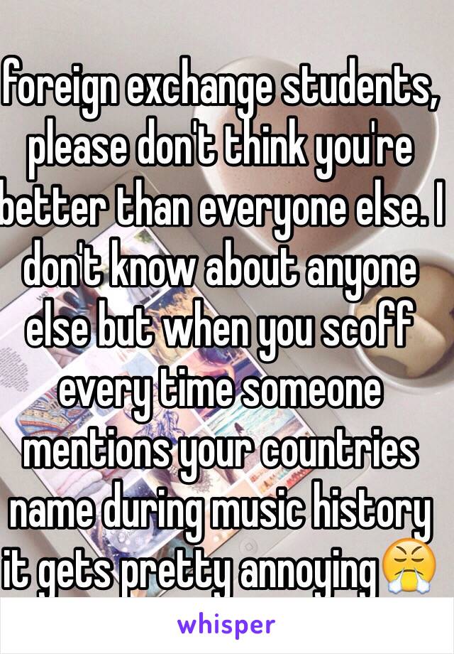 foreign exchange students, please don't think you're better than everyone else. I don't know about anyone else but when you scoff every time someone mentions your countries name during music history it gets pretty annoying😤