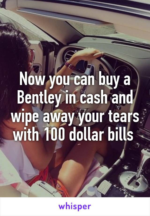 Now you can buy a Bentley in cash and wipe away your tears with 100 dollar bills 