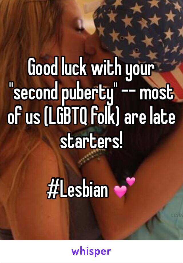 Good luck with your "second puberty" -- most of us (LGBTQ folk) are late starters!

#Lesbian 💕
