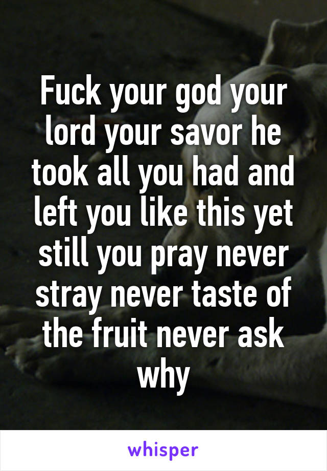 Fuck your god your lord your savor he took all you had and left you like this yet still you pray never stray never taste of the fruit never ask why