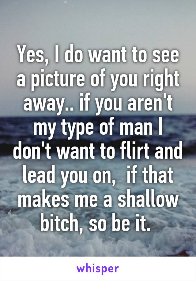 Yes, I do want to see a picture of you right away.. if you aren't my type of man I don't want to flirt and lead you on,  if that makes me a shallow bitch, so be it. 