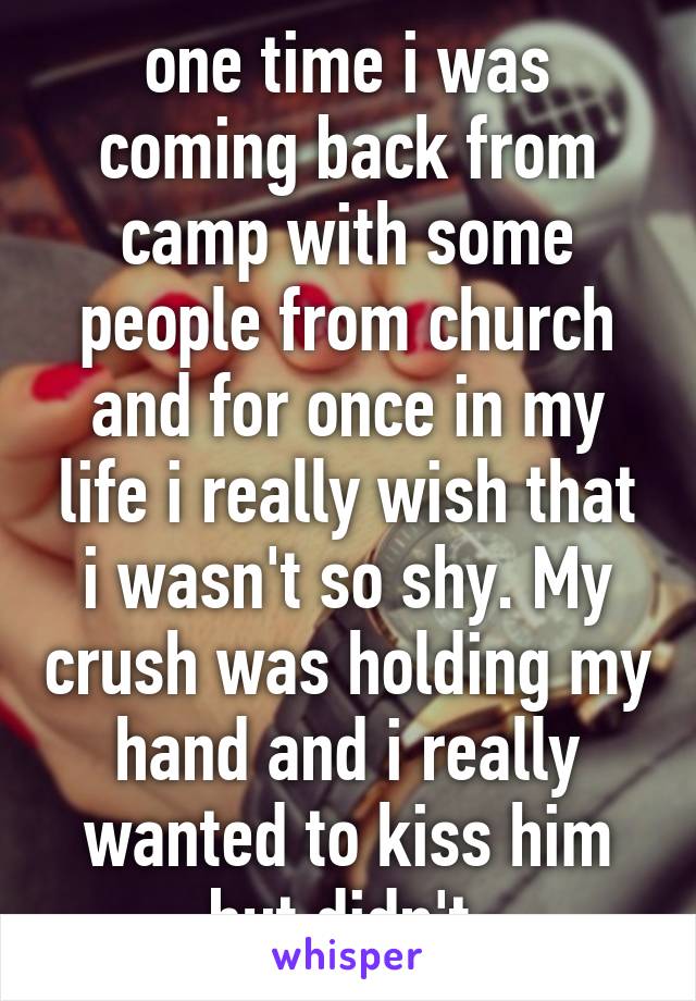 one time i was coming back from camp with some people from church and for once in my life i really wish that i wasn't so shy. My crush was holding my hand and i really wanted to kiss him but didn't.