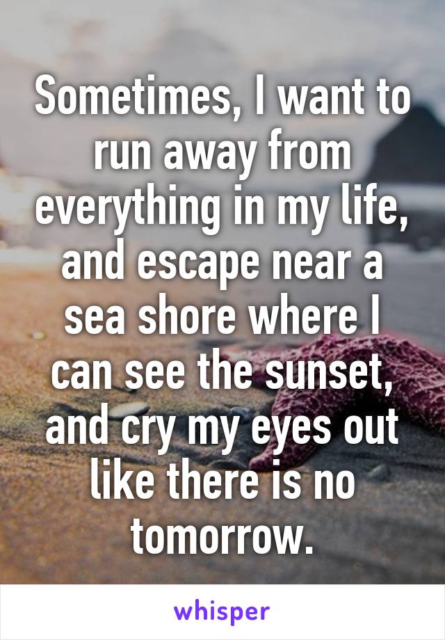 Sometimes, I want to run away from everything in my life, and escape near a sea shore where I can see the sunset, and cry my eyes out like there is no tomorrow.