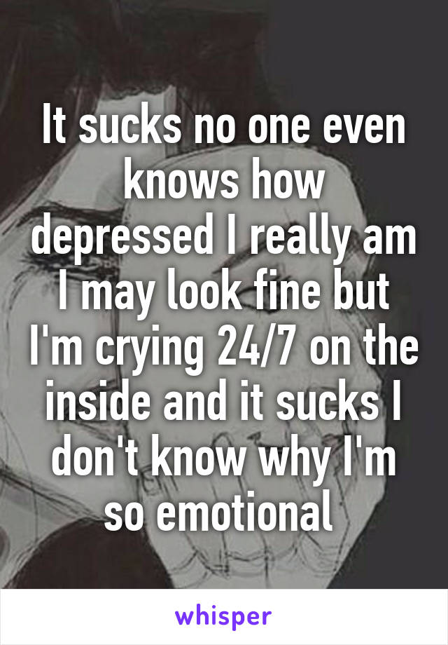 It sucks no one even knows how depressed I really am I may look fine but I'm crying 24/7 on the inside and it sucks I don't know why I'm so emotional 