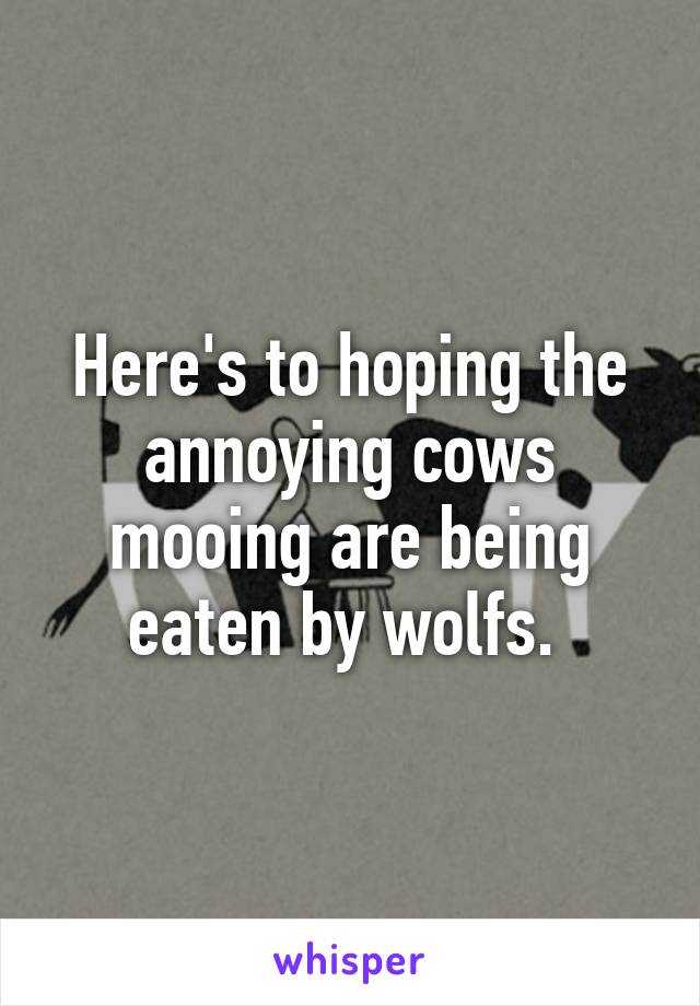 Here's to hoping the annoying cows mooing are being eaten by wolfs. 