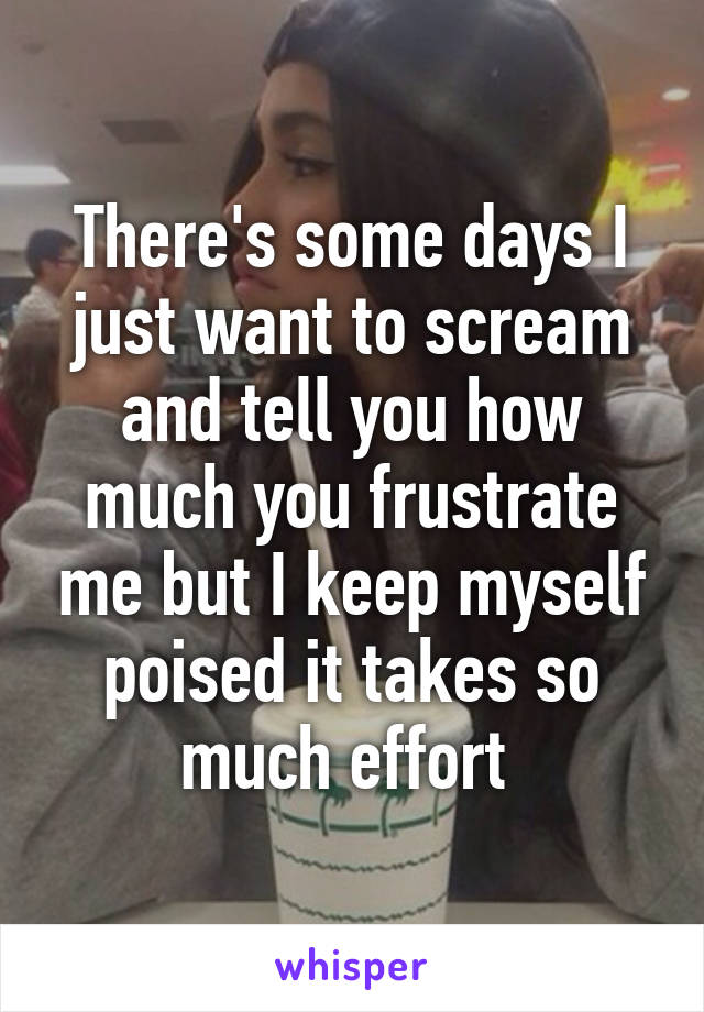 There's some days I just want to scream and tell you how much you frustrate me but I keep myself poised it takes so much effort 