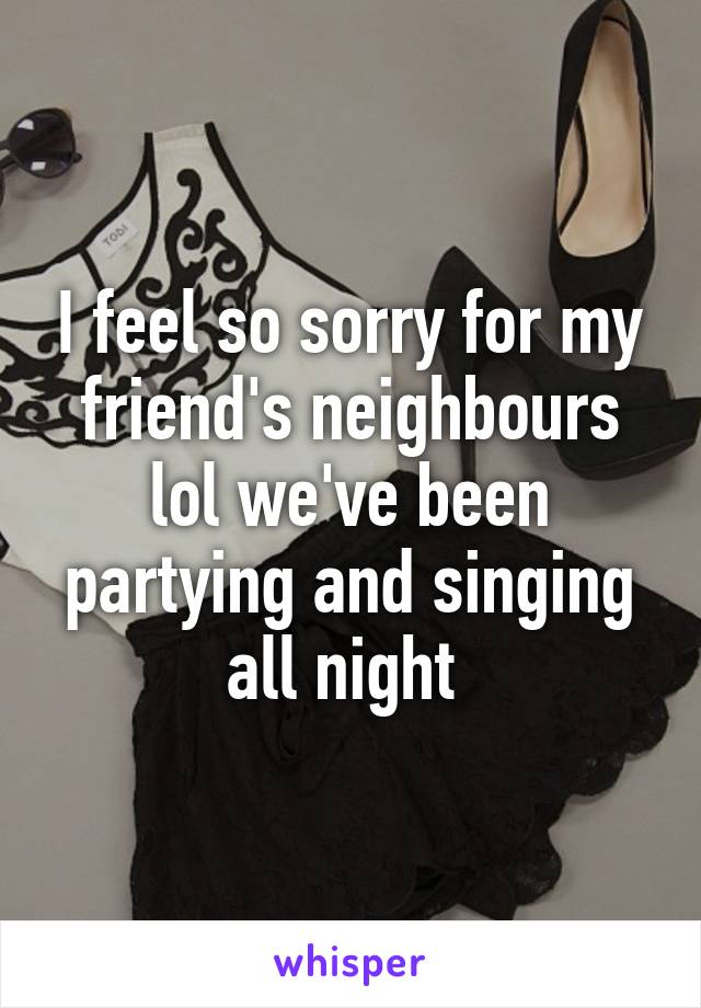 I feel so sorry for my friend's neighbours lol we've been partying and singing all night 