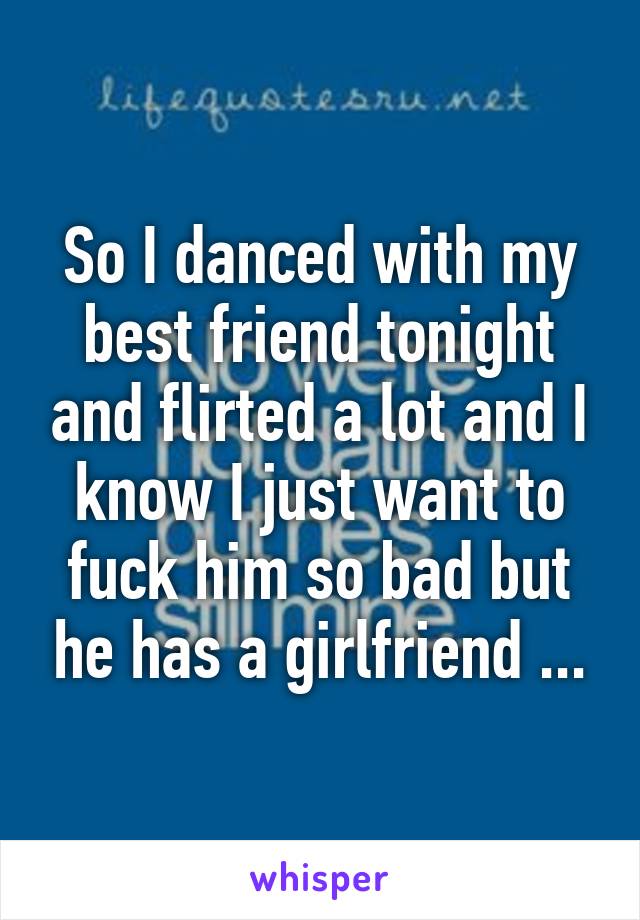 So I danced with my best friend tonight and flirted a lot and I know I just want to fuck him so bad but he has a girlfriend ...