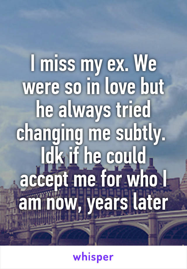 I miss my ex. We were so in love but he always tried changing me subtly. 
Idk if he could accept me for who I am now, years later