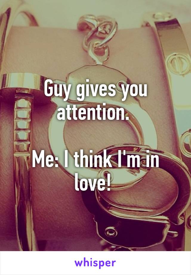 Guy gives you attention. 

Me: I think I'm in love! 