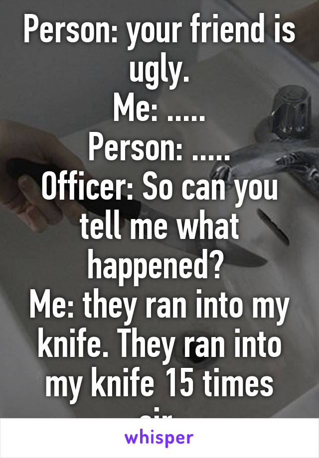 Person: your friend is ugly.
Me: .....
Person: .....
Officer: So can you tell me what happened? 
Me: they ran into my knife. They ran into my knife 15 times sir.