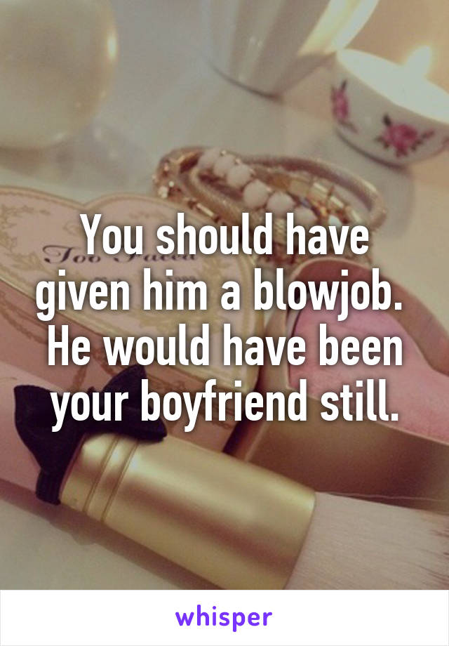 You should have given him a blowjob.  He would have been your boyfriend still.