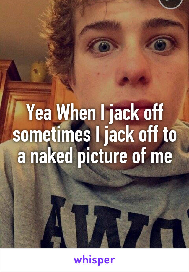 Yea When I jack off sometimes I jack off to a naked picture of me