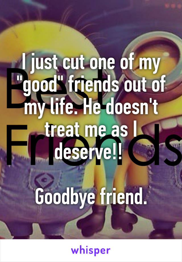 I just cut one of my "good" friends out of my life. He doesn't treat me as I deserve!! 

Goodbye friend.