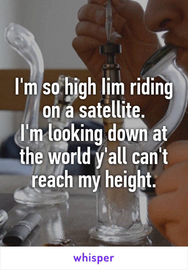 I'm so high Iim riding on a satellite.
I'm looking down at the world y'all can't reach my height.