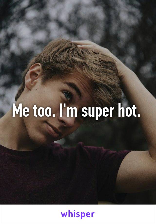 Me too. I'm super hot. 