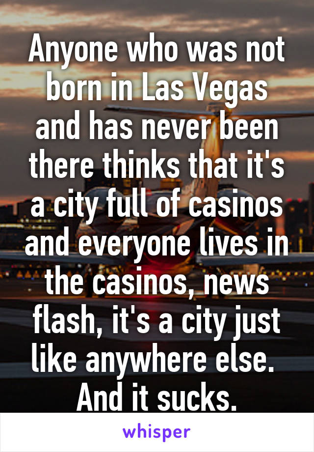 Anyone who was not born in Las Vegas and has never been there thinks that it's a city full of casinos and everyone lives in the casinos, news flash, it's a city just like anywhere else. 
And it sucks.