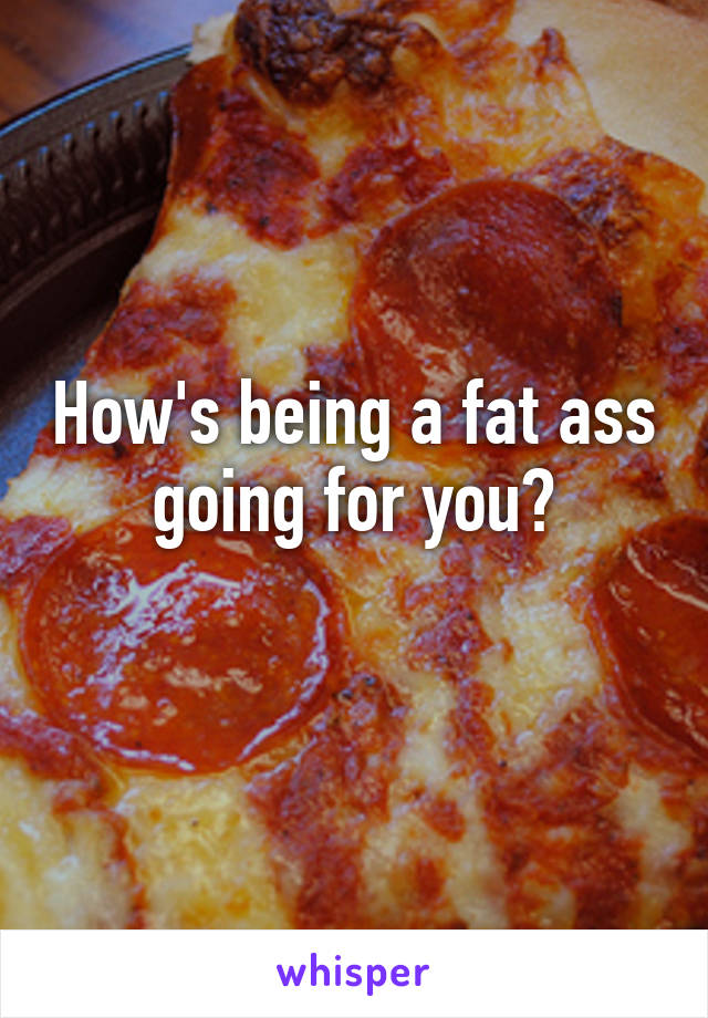 How's being a fat ass going for you?
