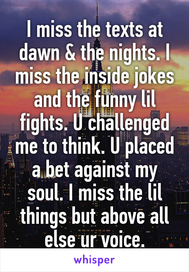 I miss the texts at dawn & the nights. I miss the inside jokes and the funny lil fights. U challenged me to think. U placed a bet against my soul. I miss the lil things but above all else ur voice.