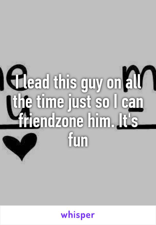 I lead this guy on all the time just so I can friendzone him. It's fun