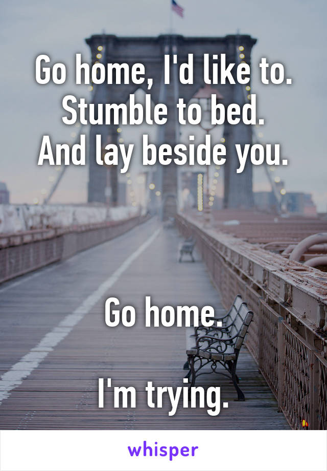 Go home, I'd like to.
Stumble to bed.
And lay beside you.



Go home.

I'm trying.