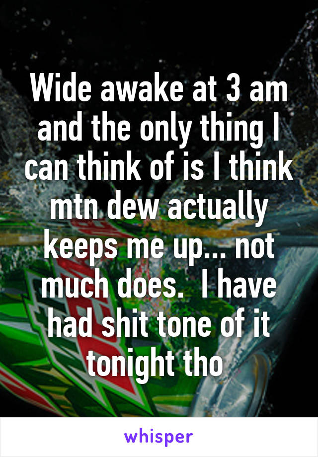 Wide awake at 3 am and the only thing I can think of is I think mtn dew actually keeps me up... not much does.  I have had shit tone of it tonight tho 