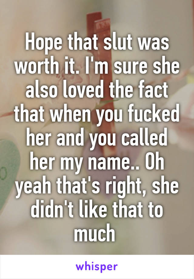 Hope that slut was worth it. I'm sure she also loved the fact that when you fucked her and you called her my name.. Oh yeah that's right, she didn't like that to much 