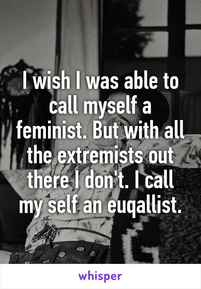 I wish I was able to call myself a feminist. But with all the extremists out there I don't. I call my self an euqallist.