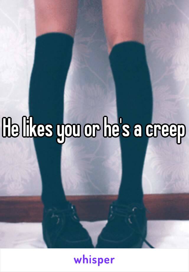 He likes you or he's a creep