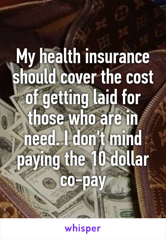 My health insurance should cover the cost of getting laid for those who are in need. I don't mind paying the 10 dollar co-pay