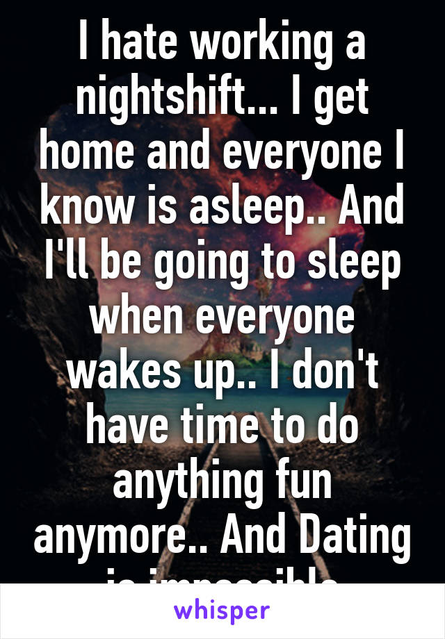 I hate working a nightshift... I get home and everyone I know is asleep.. And I'll be going to sleep when everyone wakes up.. I don't have time to do anything fun anymore.. And Dating is impossible