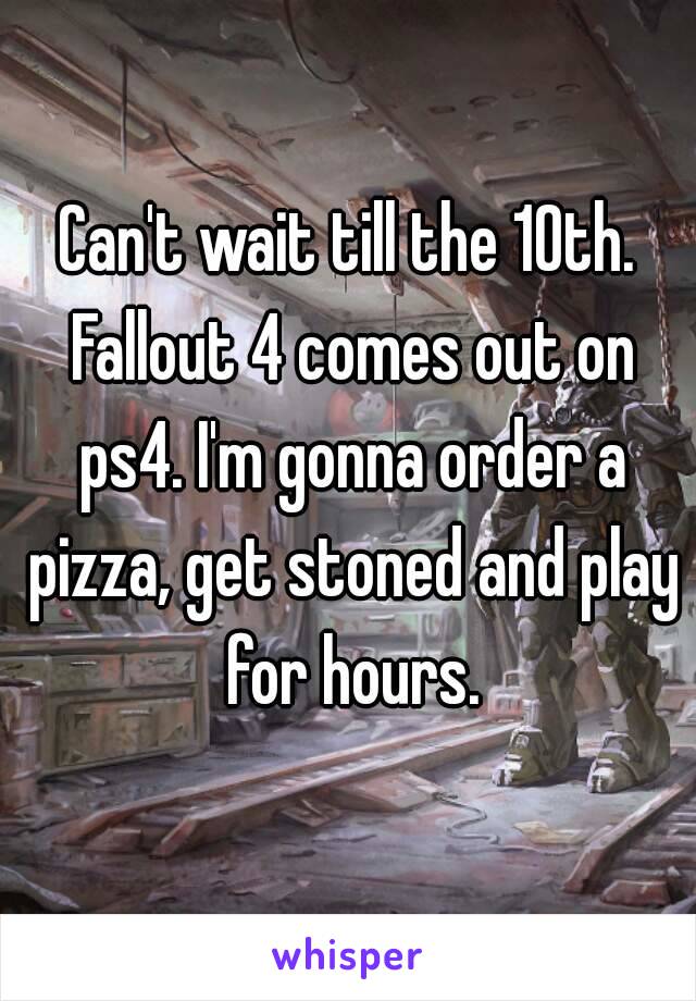 Can't wait till the 10th. Fallout 4 comes out on ps4. I'm gonna order a pizza, get stoned and play for hours.