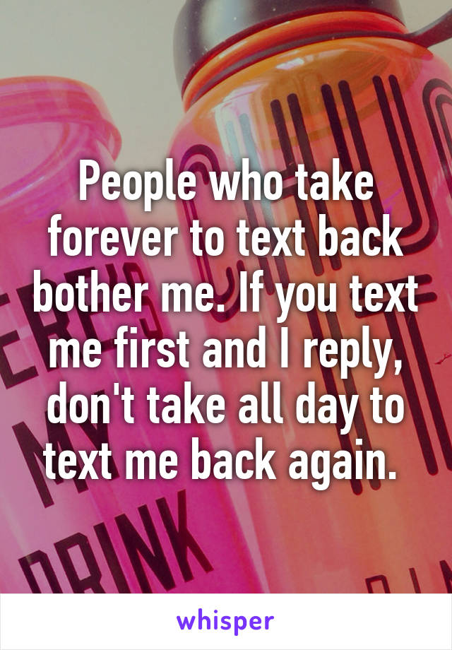 People who take forever to text back bother me. If you text me first and I reply, don't take all day to text me back again. 