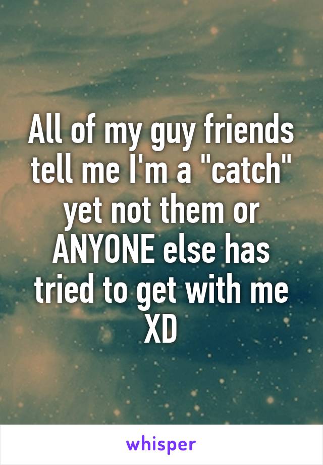 All of my guy friends tell me I'm a "catch" yet not them or ANYONE else has tried to get with me XD