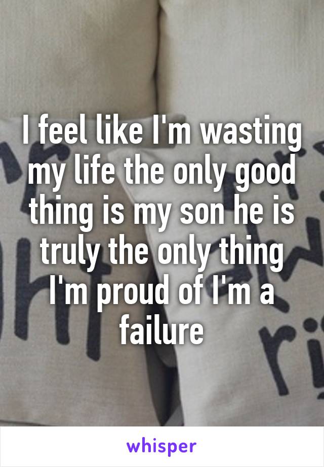 I feel like I'm wasting my life the only good thing is my son he is truly the only thing I'm proud of I'm a failure