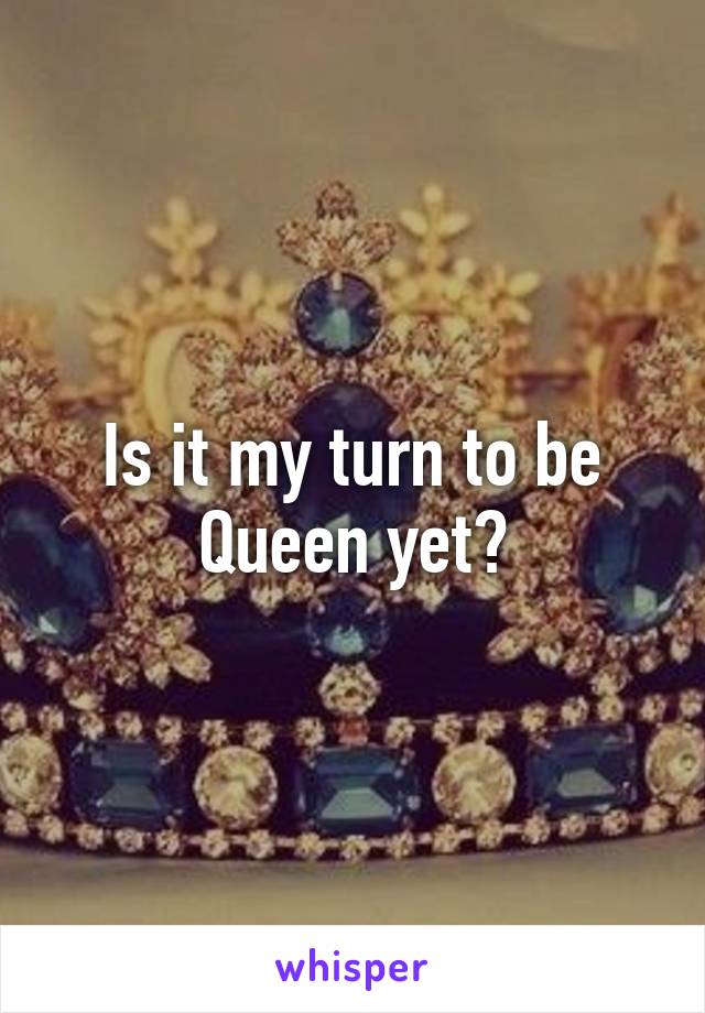 Is it my turn to be Queen yet?