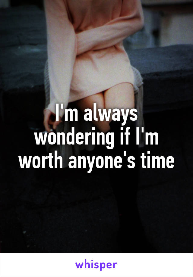 I'm always wondering if I'm worth anyone's time