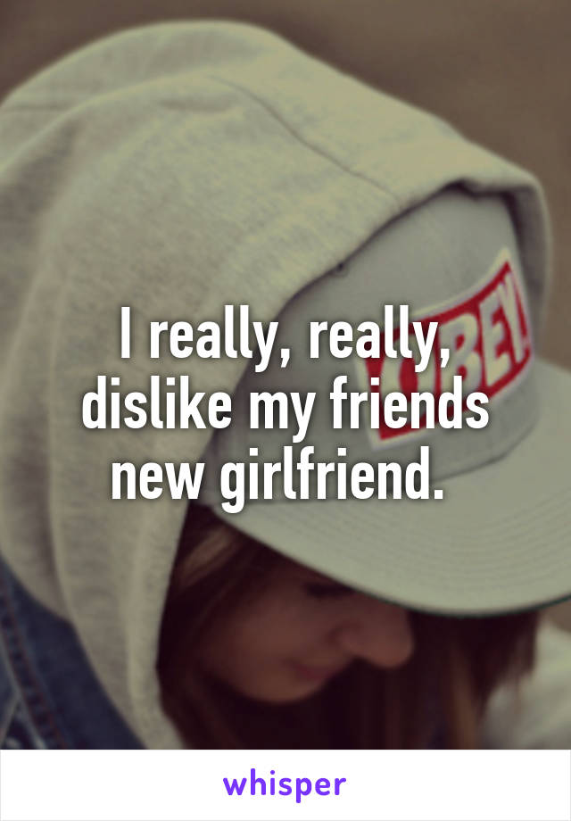 I really, really, dislike my friends new girlfriend. 