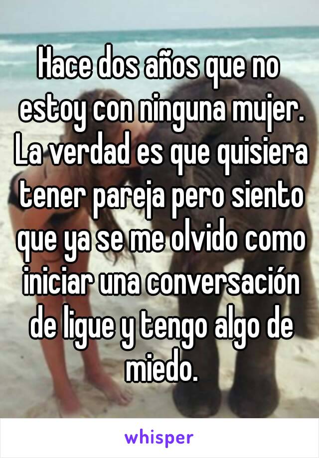 Hace dos años que no estoy con ninguna mujer. La verdad es que quisiera tener pareja pero siento que ya se me olvido como iniciar una conversación de ligue y tengo algo de miedo.