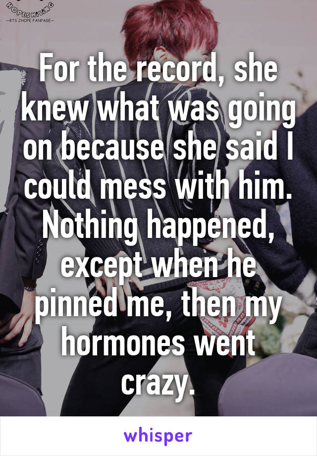 For the record, she knew what was going on because she said I could mess with him. Nothing happened, except when he pinned me, then my hormones went crazy.