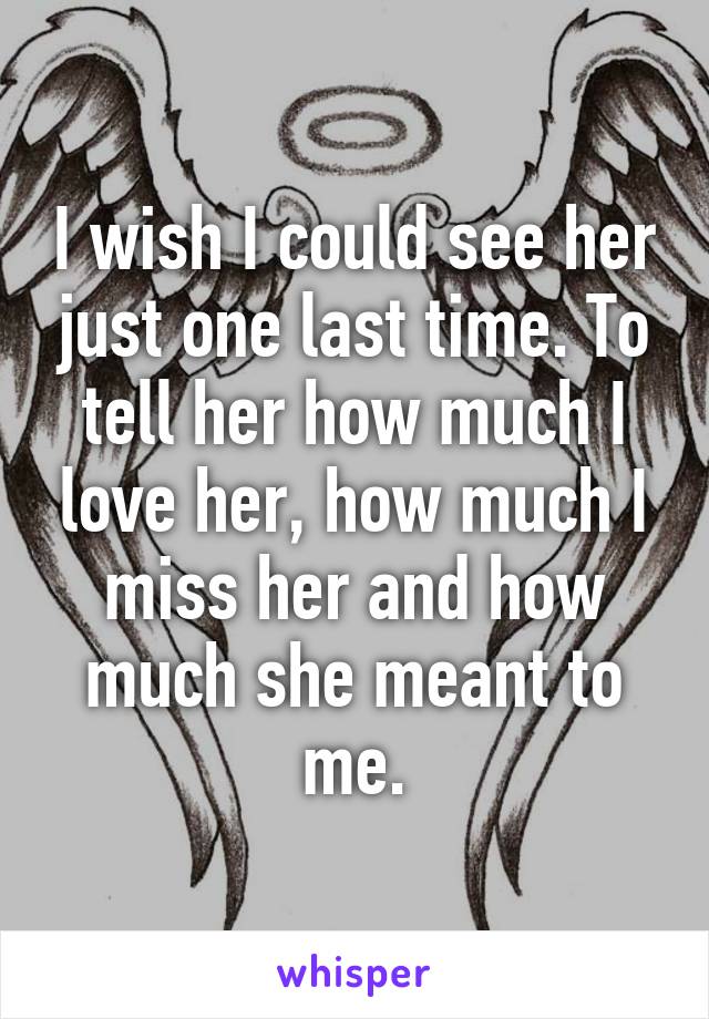 I wish I could see her just one last time. To tell her how much I love her, how much I miss her and how much she meant to me.