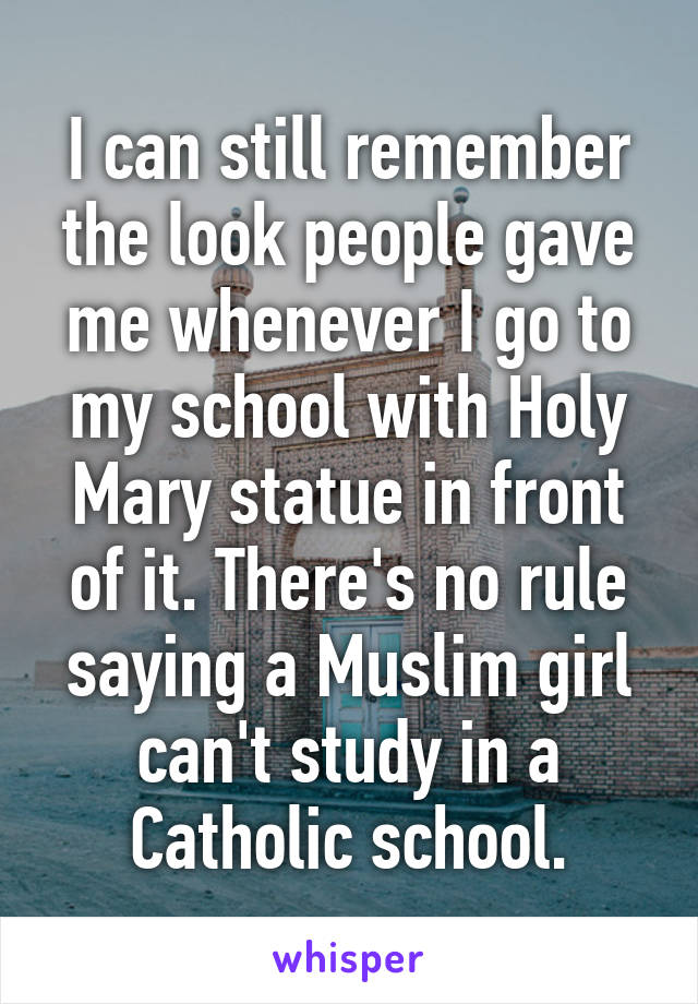 I can still remember the look people gave me whenever I go to my school with Holy Mary statue in front of it. There's no rule saying a Muslim girl can't study in a Catholic school.