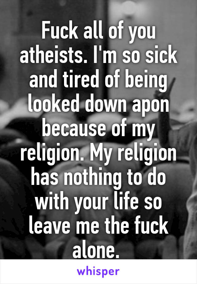 Fuck all of you atheists. I'm so sick and tired of being looked down apon because of my religion. My religion has nothing to do with your life so leave me the fuck alone. 