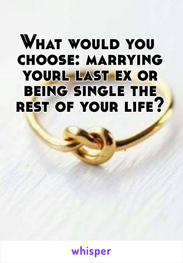 What would you choose: marrying yourl last ex or being single the rest of your life?