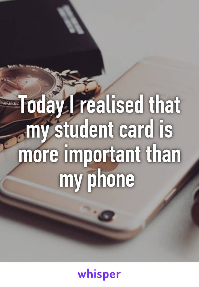 Today I realised that my student card is more important than my phone 