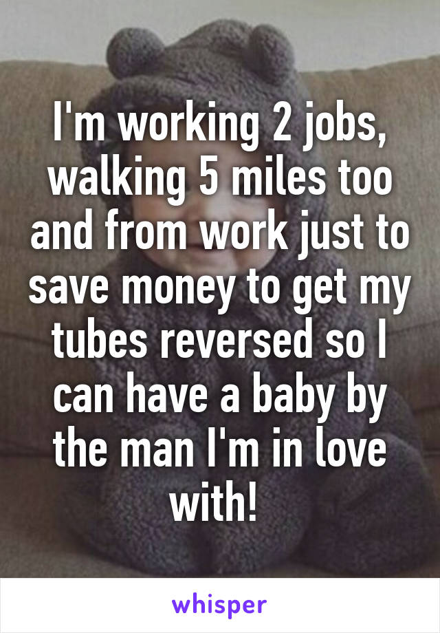 I'm working 2 jobs, walking 5 miles too and from work just to save money to get my tubes reversed so I can have a baby by the man I'm in love with! 