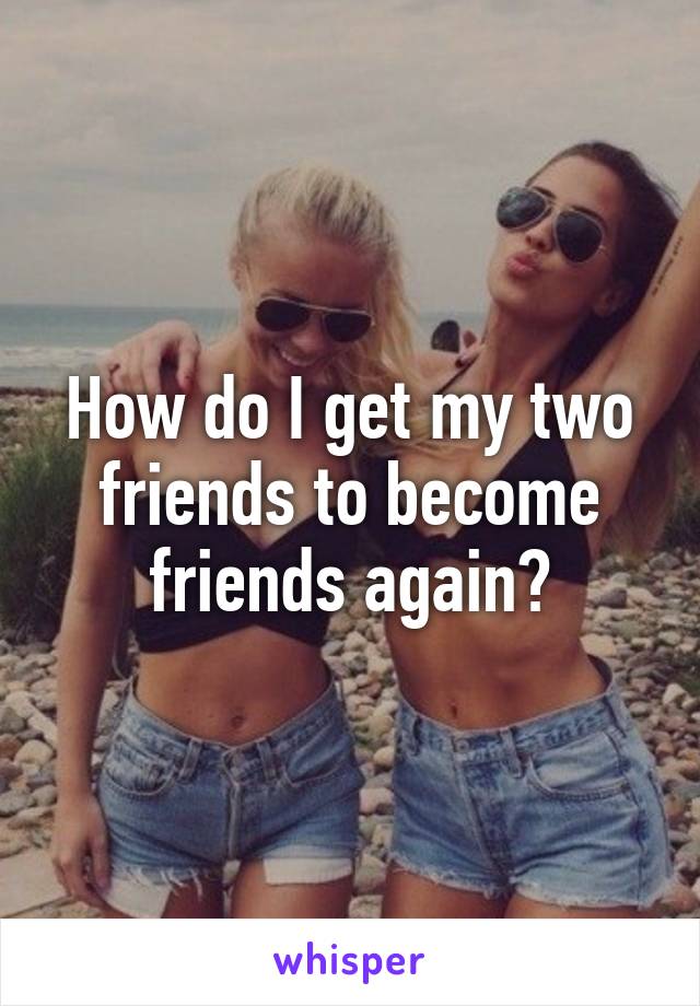 How do I get my two friends to become friends again?