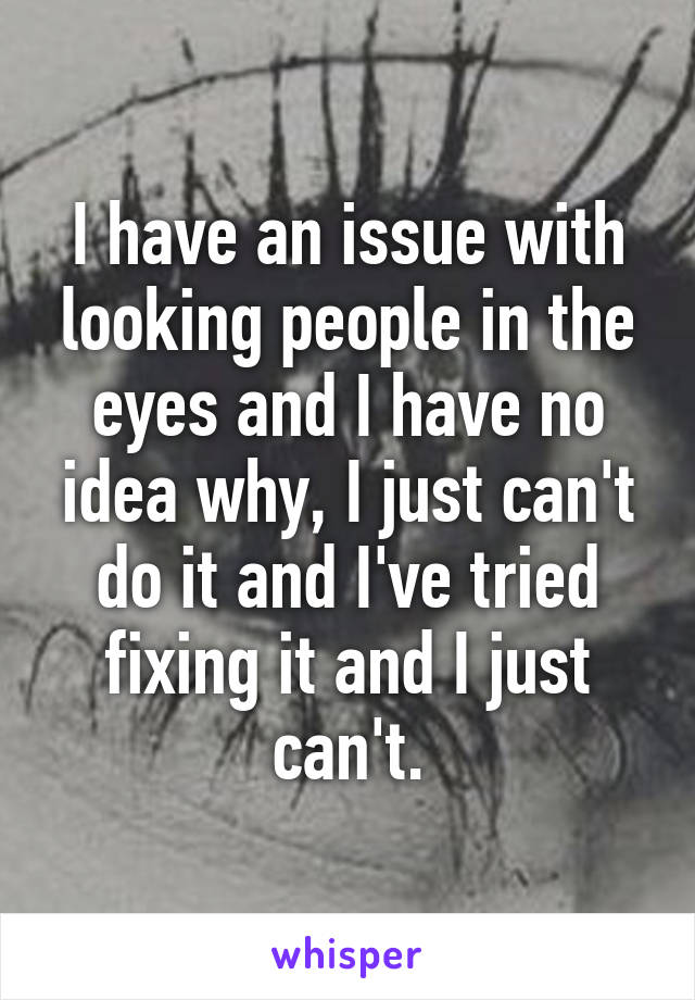 I have an issue with looking people in the eyes and I have no idea why, I just can't do it and I've tried fixing it and I just can't.