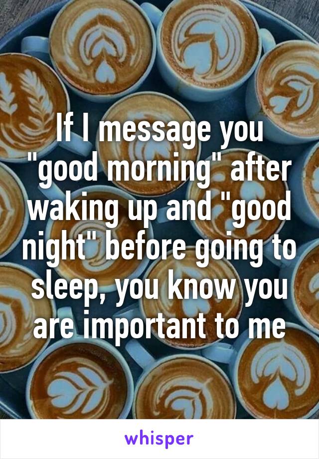 If I message you "good morning" after waking up and "good night" before going to sleep, you know you are important to me