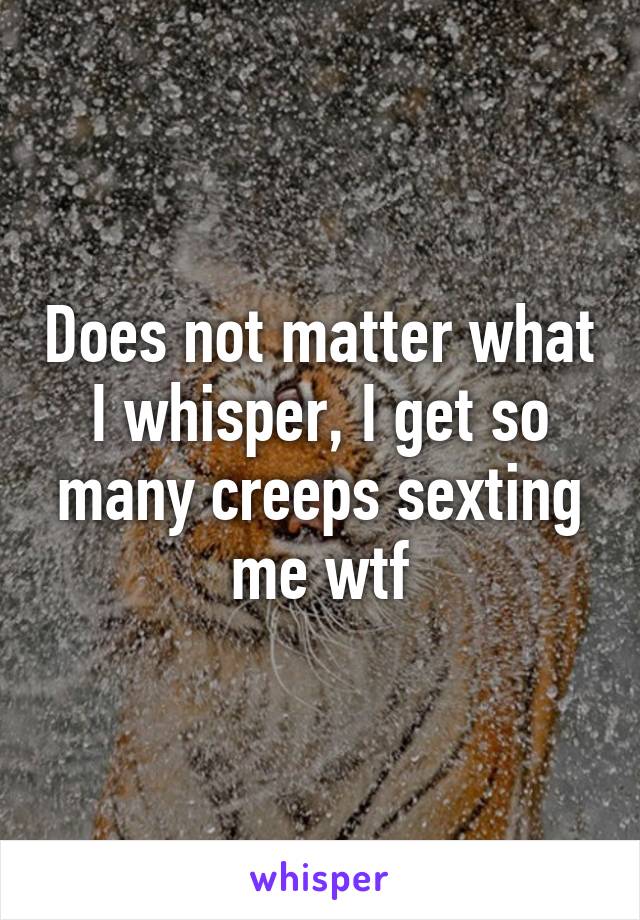 Does not matter what I whisper, I get so many creeps sexting me wtf